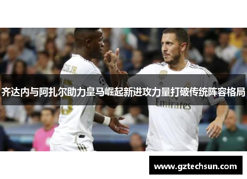 齐达内与阿扎尔助力皇马崛起新进攻力量打破传统阵容格局