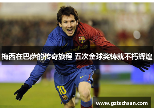 梅西在巴萨的传奇旅程 五次金球奖铸就不朽辉煌