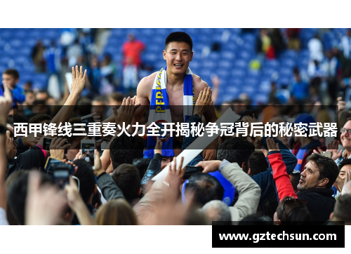 西甲锋线三重奏火力全开揭秘争冠背后的秘密武器 西甲锋线三重奏火力全开揭秘争冠背后的秘密武器